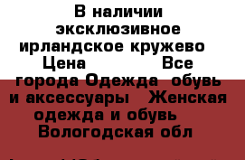 В наличии эксклюзивное ирландское кружево › Цена ­ 38 000 - Все города Одежда, обувь и аксессуары » Женская одежда и обувь   . Вологодская обл.